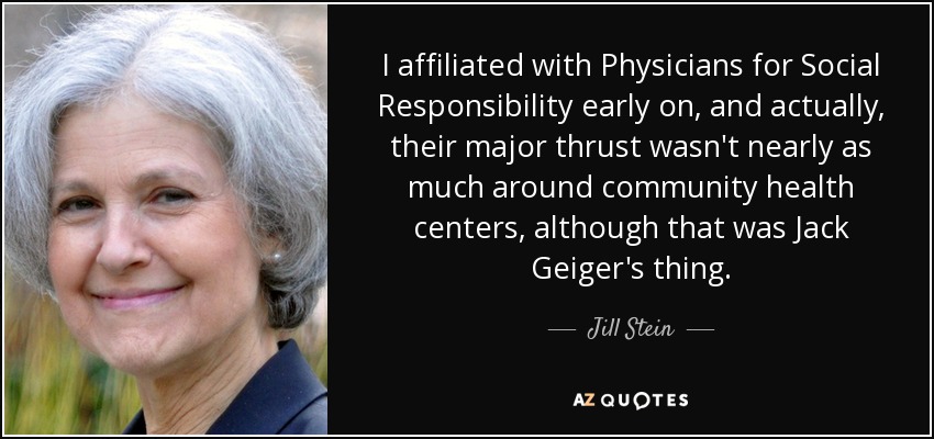 I affiliated with Physicians for Social Responsibility early on, and actually, their major thrust wasn't nearly as much around community health centers, although that was Jack Geiger's thing. - Jill Stein