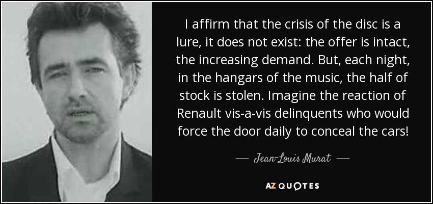 I affirm that the crisis of the disc is a lure, it does not exist: the offer is intact, the increasing demand. But, each night, in the hangars of the music, the half of stock is stolen. Imagine the reaction of Renault vis-a-vis delinquents who would force the door daily to conceal the cars! - Jean-Louis Murat