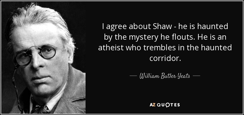 I agree about Shaw - he is haunted by the mystery he flouts. He is an atheist who trembles in the haunted corridor. - William Butler Yeats