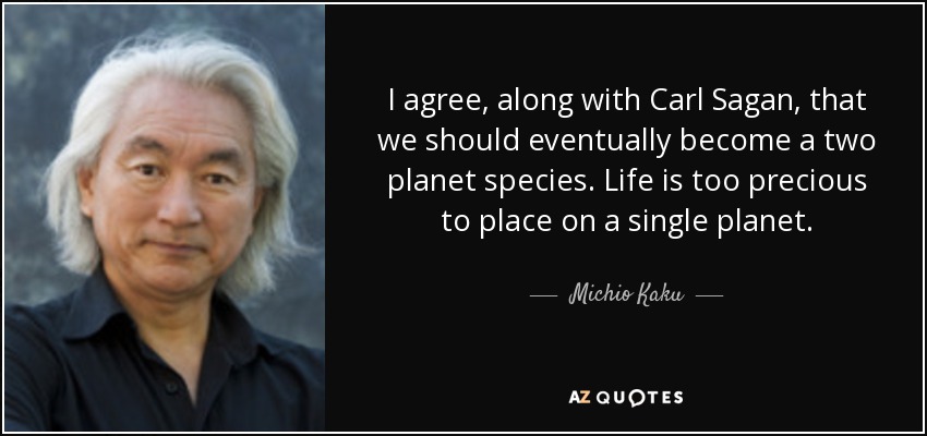 I agree, along with Carl Sagan, that we should eventually become a two planet species. Life is too precious to place on a single planet. - Michio Kaku