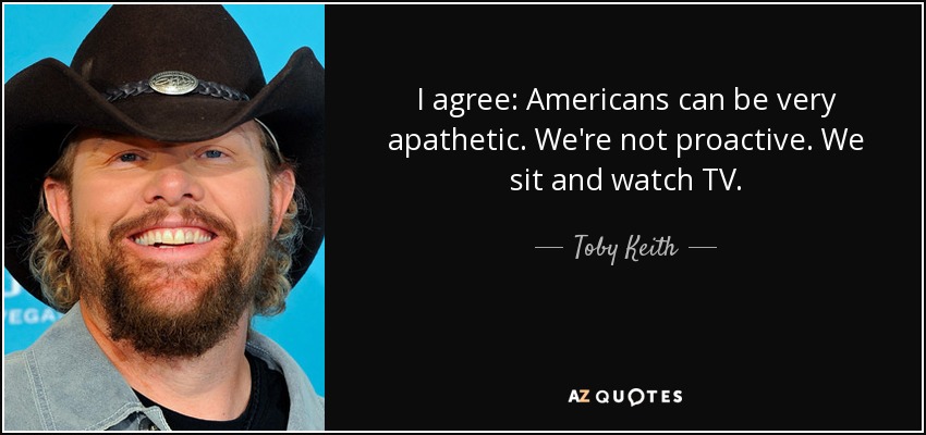 I agree: Americans can be very apathetic. We're not proactive. We sit and watch TV. - Toby Keith