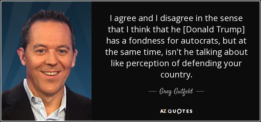 I agree and I disagree in the sense that I think that he [Donald Trump] has a fondness for autocrats, but at the same time, isn't he talking about like perception of defending your country. - Greg Gutfeld