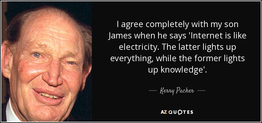 I agree completely with my son James when he says 'Internet is like electricity. The latter lights up everything, while the former lights up knowledge'. - Kerry Packer