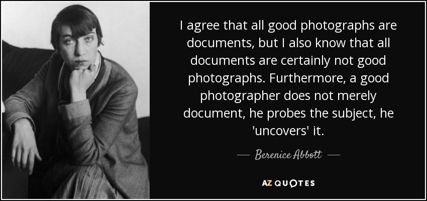 I agree that all good photographs are documents, but I also know that all documents are certainly not good photographs. Furthermore, a good photographer does not merely document, he probes the subject, he 'uncovers' it. - Berenice Abbott