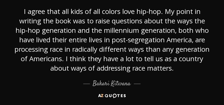 I agree that all kids of all colors love hip-hop. My point in writing the book was to raise questions about the ways the hip-hop generation and the millennium generation, both who have lived their entire lives in post-segregation America, are processing race in radically different ways than any generation of Americans. I think they have a lot to tell us as a country about ways of addressing race matters. - Bakari Kitwana