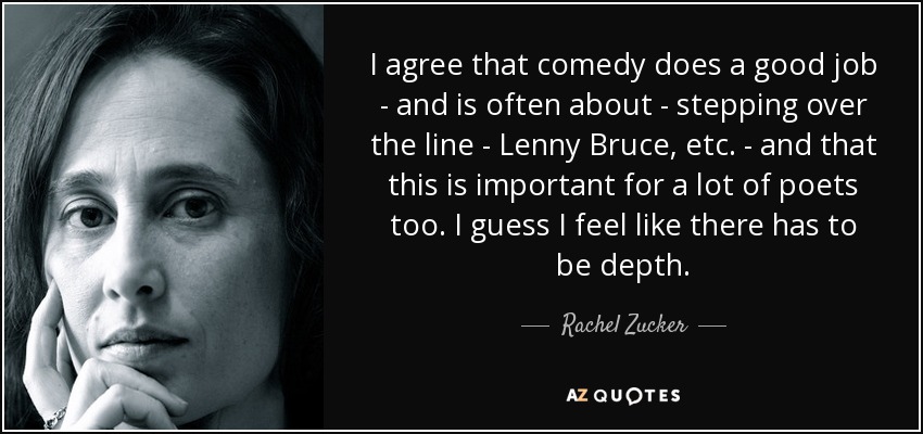 I agree that comedy does a good job - and is often about - stepping over the line - Lenny Bruce, etc. - and that this is important for a lot of poets too. I guess I feel like there has to be depth. - Rachel Zucker