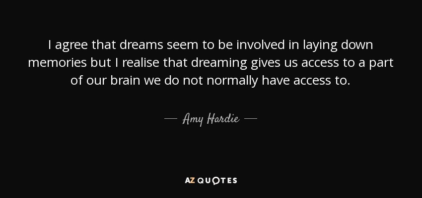 I agree that dreams seem to be involved in laying down memories but I realise that dreaming gives us access to a part of our brain we do not normally have access to. - Amy Hardie