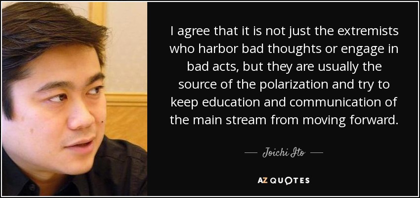I agree that it is not just the extremists who harbor bad thoughts or engage in bad acts, but they are usually the source of the polarization and try to keep education and communication of the main stream from moving forward. - Joichi Ito