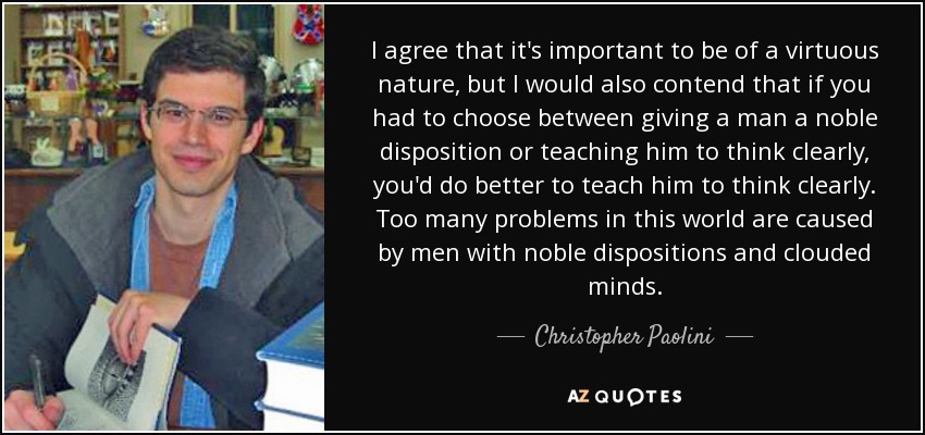 I agree that it's important to be of a virtuous nature, but I would also contend that if you had to choose between giving a man a noble disposition or teaching him to think clearly, you'd do better to teach him to think clearly. Too many problems in this world are caused by men with noble dispositions and clouded minds. - Christopher Paolini