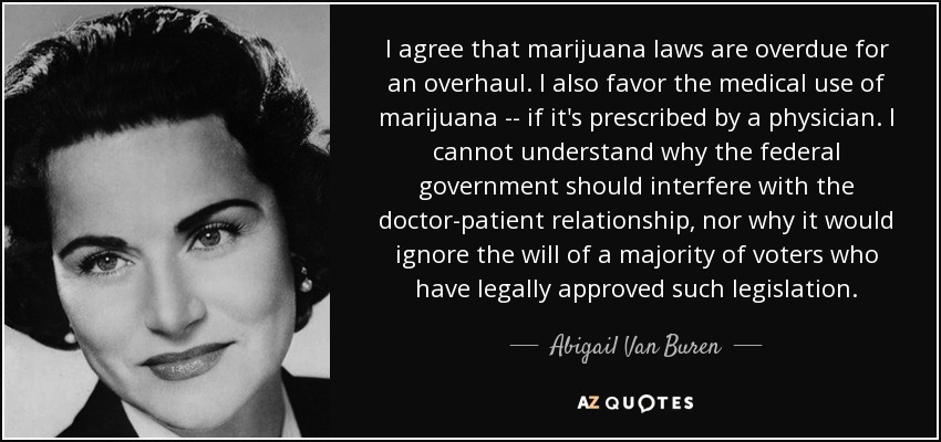 I agree that marijuana laws are overdue for an overhaul. I also favor the medical use of marijuana -- if it's prescribed by a physician. I cannot understand why the federal government should interfere with the doctor-patient relationship, nor why it would ignore the will of a majority of voters who have legally approved such legislation. - Abigail Van Buren