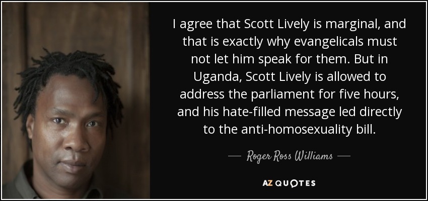 I agree that Scott Lively is marginal, and that is exactly why evangelicals must not let him speak for them. But in Uganda, Scott Lively is allowed to address the parliament for five hours, and his hate-filled message led directly to the anti-homosexuality bill. - Roger Ross Williams