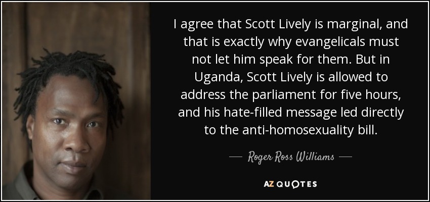 I agree that Scott Lively is marginal, and that is exactly why evangelicals must not let him speak for them. But in Uganda, Scott Lively is allowed to address the parliament for five hours, and his hate-filled message led directly to the anti-homosexuality bill. - Roger Ross Williams