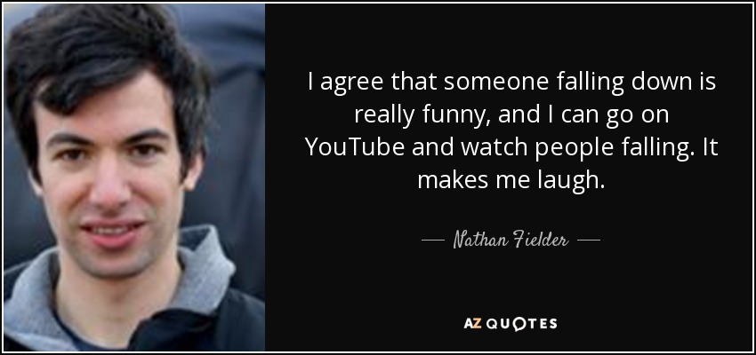 I agree that someone falling down is really funny, and I can go on YouTube and watch people falling. It makes me laugh. - Nathan Fielder