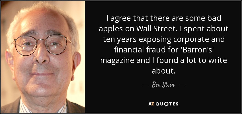 I agree that there are some bad apples on Wall Street. I spent about ten years exposing corporate and financial fraud for 'Barron's' magazine and I found a lot to write about. - Ben Stein