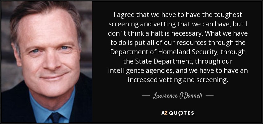 I agree that we have to have the toughest screening and vetting that we can have, but I don`t think a halt is necessary. What we have to do is put all of our resources through the Department of Homeland Security, through the State Department, through our intelligence agencies, and we have to have an increased vetting and screening . - Lawrence O'Donnell
