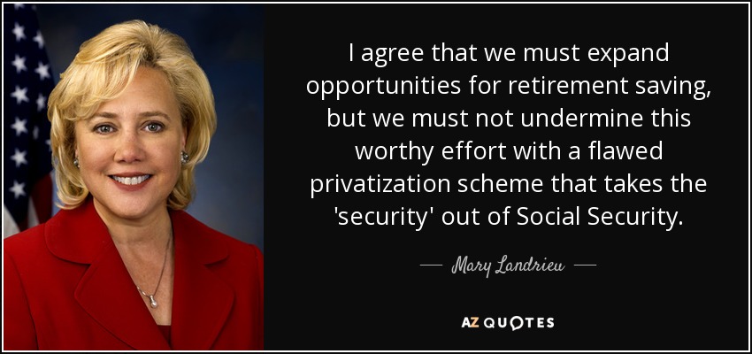 I agree that we must expand opportunities for retirement saving, but we must not undermine this worthy effort with a flawed privatization scheme that takes the 'security' out of Social Security. - Mary Landrieu