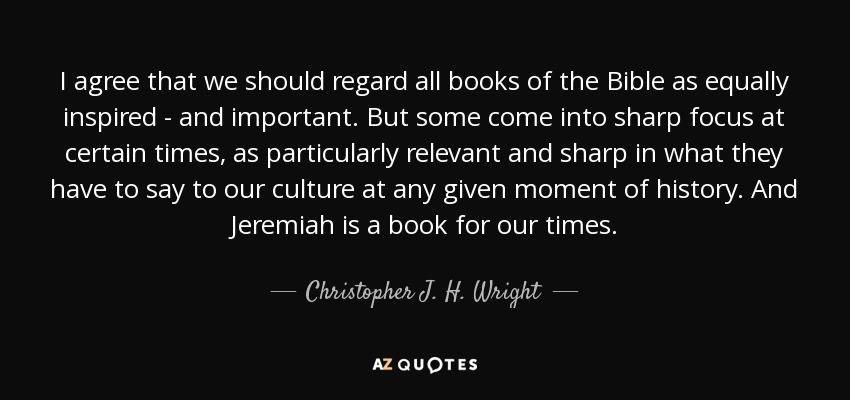 I agree that we should regard all books of the Bible as equally inspired - and important. But some come into sharp focus at certain times, as particularly relevant and sharp in what they have to say to our culture at any given moment of history. And Jeremiah is a book for our times. - Christopher J. H. Wright