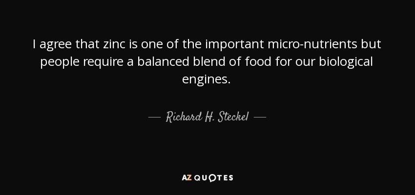 I agree that zinc is one of the important micro-nutrients but people require a balanced blend of food for our biological engines. - Richard H. Steckel