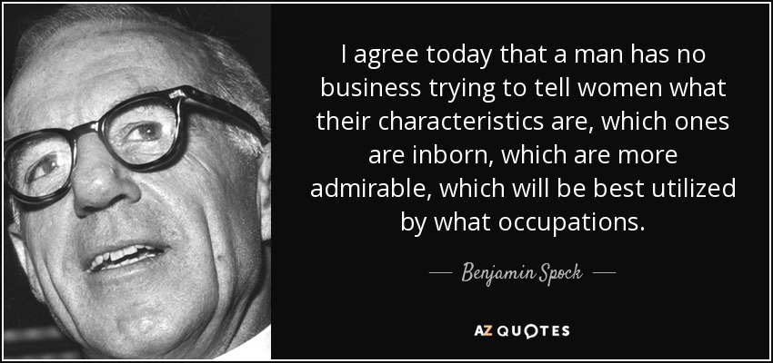 I agree today that a man has no business trying to tell women what their characteristics are, which ones are inborn, which are more admirable, which will be best utilized by what occupations. - Benjamin Spock