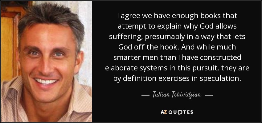 I agree we have enough books that attempt to explain why God allows suffering, presumably in a way that lets God off the hook. And while much smarter men than I have constructed elaborate systems in this pursuit, they are by definition exercises in speculation. - Tullian Tchividjian