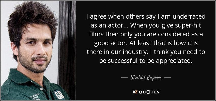 I agree when others say I am underrated as an actor... When you give super-hit films then only you are considered as a good actor. At least that is how it is there in our industry. I think you need to be successful to be appreciated. - Shahid Kapoor
