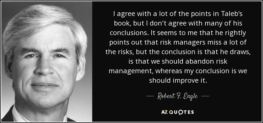 I agree with a lot of the points in Taleb's book, but I don't agree with many of his conclusions. It seems to me that he rightly points out that risk managers miss a lot of the risks, but the conclusion is that he draws, is that we should abandon risk management, whereas my conclusion is we should improve it. - Robert F. Engle