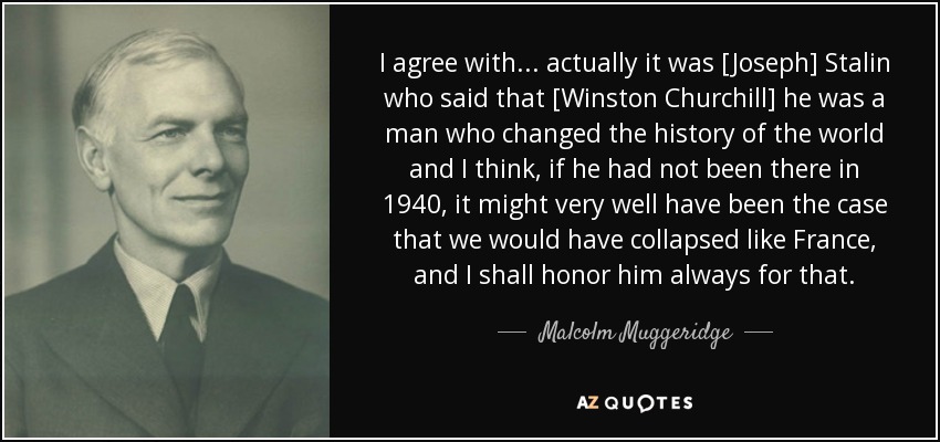 I agree with... actually it was [Joseph] Stalin who said that [Winston Churchill] he was a man who changed the history of the world and I think, if he had not been there in 1940, it might very well have been the case that we would have collapsed like France, and I shall honor him always for that. - Malcolm Muggeridge