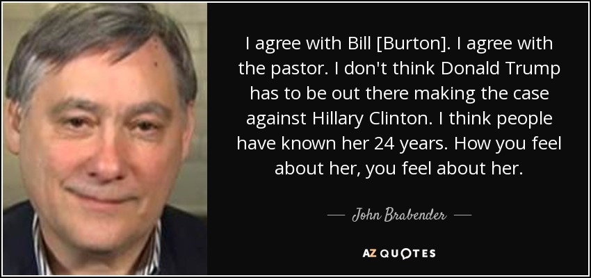 I agree with Bill [Burton]. I agree with the pastor. I don't think Donald Trump has to be out there making the case against Hillary Clinton. I think people have known her 24 years. How you feel about her, you feel about her. - John Brabender