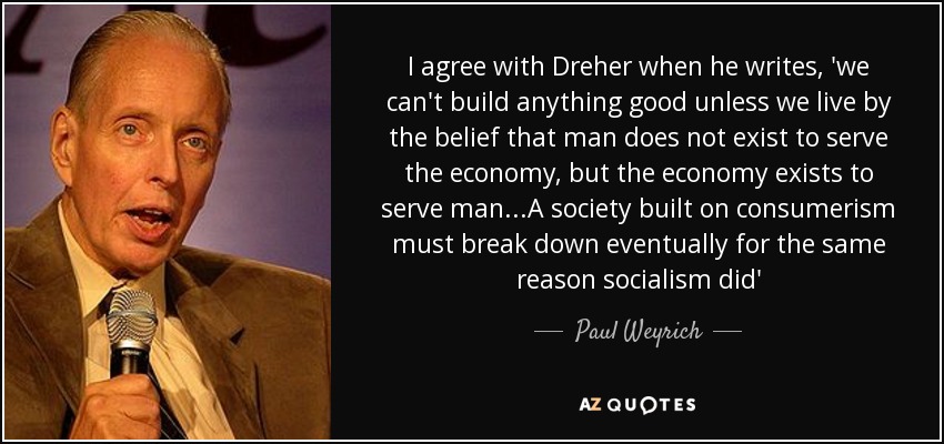 I agree with Dreher when he writes, 'we can't build anything good unless we live by the belief that man does not exist to serve the economy, but the economy exists to serve man...A society built on consumerism must break down eventually for the same reason socialism did' - Paul Weyrich