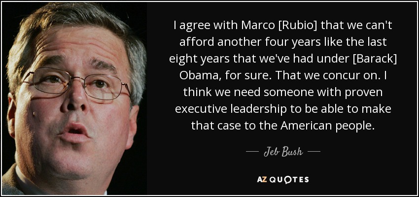 I agree with Marco [Rubio] that we can't afford another four years like the last eight years that we've had under [Barack] Obama, for sure. That we concur on. I think we need someone with proven executive leadership to be able to make that case to the American people. - Jeb Bush