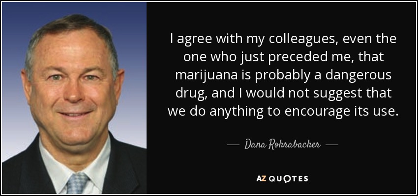 I agree with my colleagues, even the one who just preceded me, that marijuana is probably a dangerous drug, and I would not suggest that we do anything to encourage its use. - Dana Rohrabacher