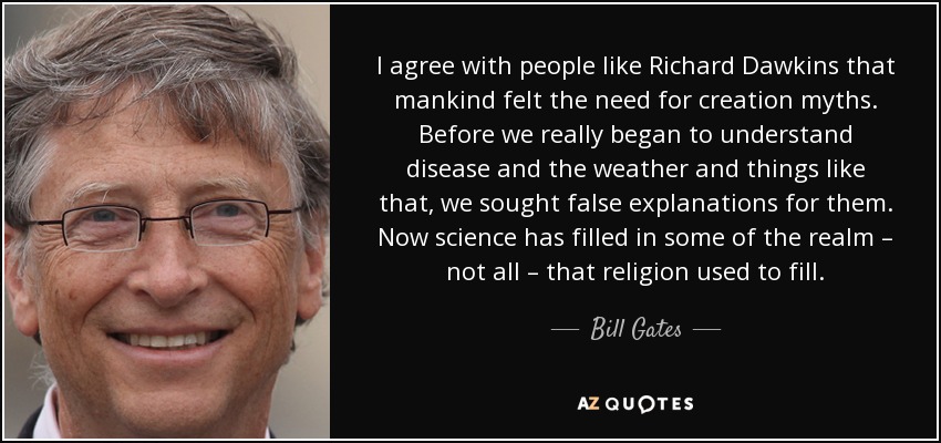 I agree with people like Richard Dawkins that mankind felt the need for creation myths. Before we really began to understand disease and the weather and things like that, we sought false explanations for them. Now science has filled in some of the realm – not all – that religion used to fill. - Bill Gates