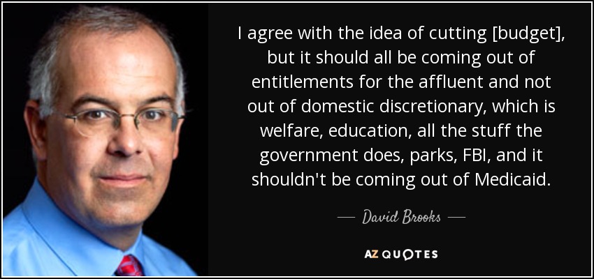 I agree with the idea of cutting [budget], but it should all be coming out of entitlements for the affluent and not out of domestic discretionary, which is welfare, education, all the stuff the government does, parks, FBI, and it shouldn't be coming out of Medicaid. - David Brooks