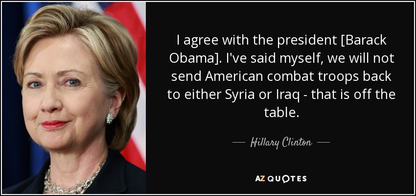 I agree with the president [Barack Obama]. I've said myself, we will not send American combat troops back to either Syria or Iraq - that is off the table. - Hillary Clinton