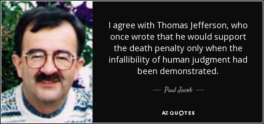 I agree with Thomas Jefferson, who once wrote that he would support the death penalty only when the infallibility of human judgment had been demonstrated. - Paul Jacob