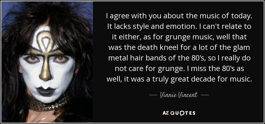 I agree with you about the music of today. It lacks style and emotion. I can't relate to it either, as for grunge music, well that was the death kneel for a lot of the glam metal hair bands of the 80's, so I really do not care for grunge. I miss the 80's as well, it was a truly great decade for music. - Vinnie Vincent