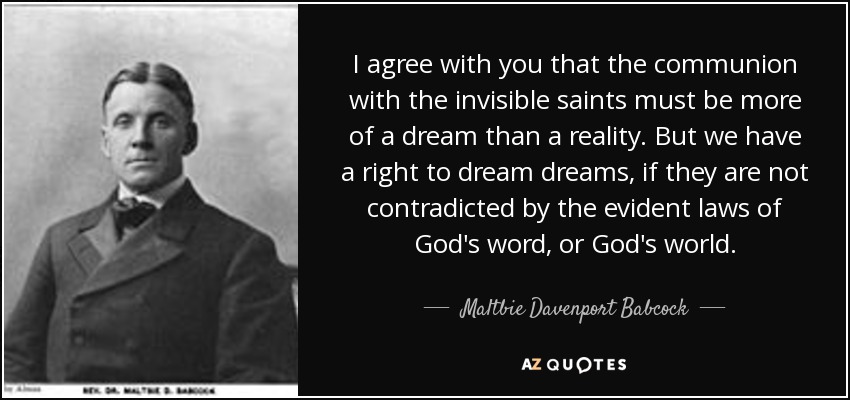 I agree with you that the communion with the invisible saints must be more of a dream than a reality. But we have a right to dream dreams, if they are not contradicted by the evident laws of God's word, or God's world. - Maltbie Davenport Babcock