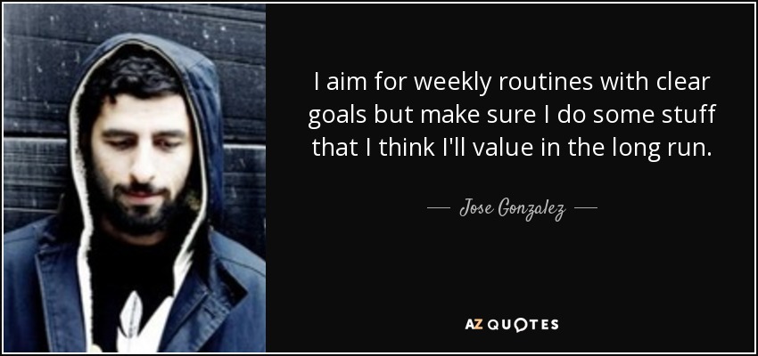 I aim for weekly routines with clear goals but make sure I do some stuff that I think I'll value in the long run. - Jose Gonzalez