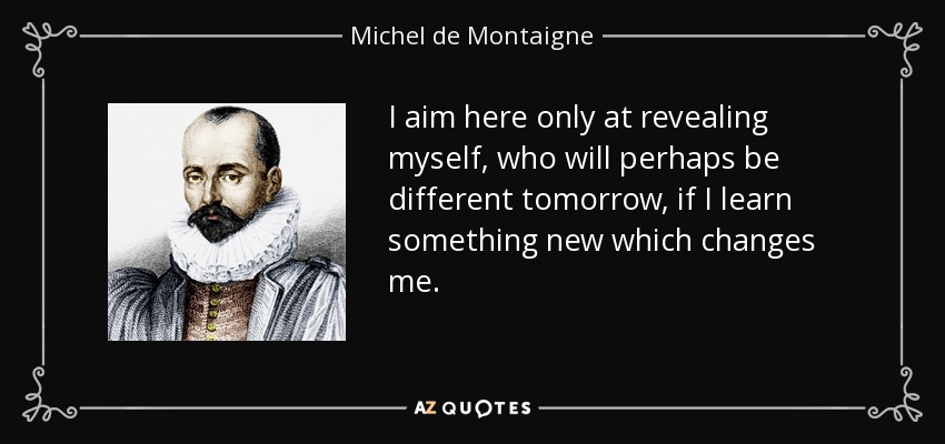 I aim here only at revealing myself, who will perhaps be different tomorrow, if I learn something new which changes me. - Michel de Montaigne
