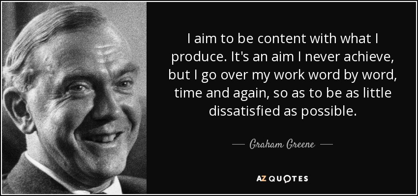 I aim to be content with what I produce. It's an aim I never achieve, but I go over my work word by word, time and again, so as to be as little dissatisfied as possible. - Graham Greene