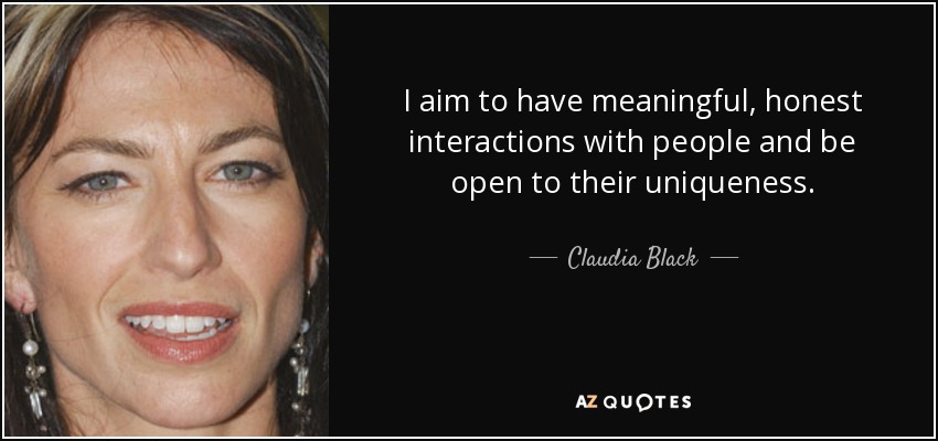 I aim to have meaningful, honest interactions with people and be open to their uniqueness. - Claudia Black