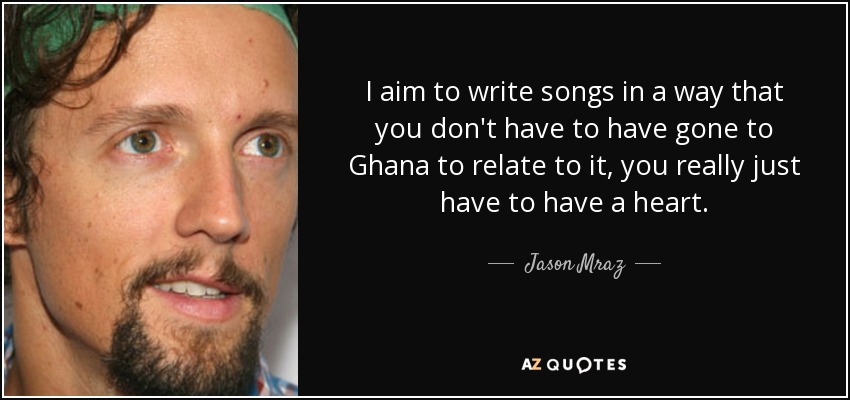 I aim to write songs in a way that you don't have to have gone to Ghana to relate to it, you really just have to have a heart. - Jason Mraz