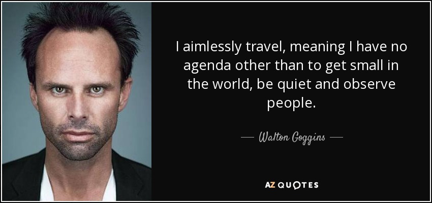 I aimlessly travel, meaning I have no agenda other than to get small in the world, be quiet and observe people. - Walton Goggins