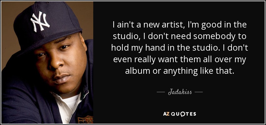 I ain't a new artist, I'm good in the studio, I don't need somebody to hold my hand in the studio. I don't even really want them all over my album or anything like that. - Jadakiss