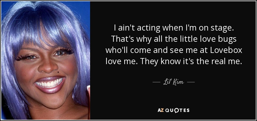 I ain't acting when I'm on stage. That's why all the little love bugs who'll come and see me at Lovebox love me. They know it's the real me. - Lil' Kim