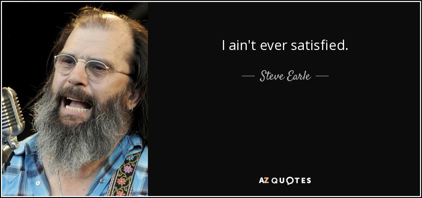 I ain't ever satisfied. - Steve Earle