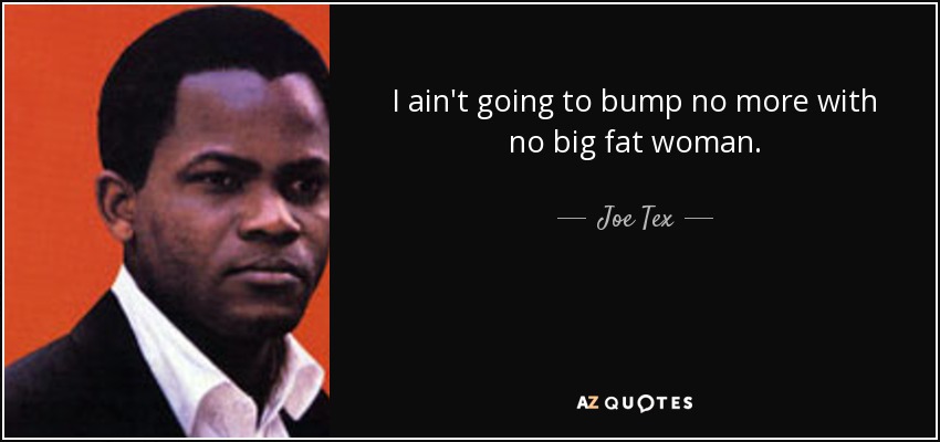 I ain't going to bump no more with no big fat woman. - Joe Tex