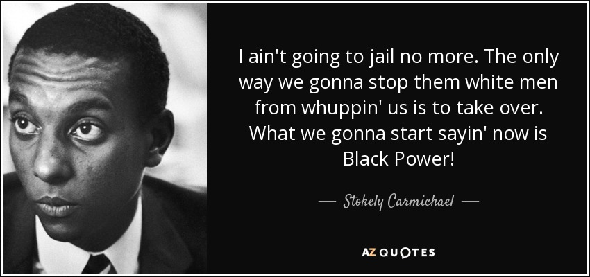 I ain't going to jail no more. The only way we gonna stop them white men from whuppin' us is to take over. What we gonna start sayin' now is Black Power! - Stokely Carmichael