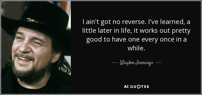 I ain't got no reverse. I've learned, a little later in life, it works out pretty good to have one every once in a while. - Waylon Jennings