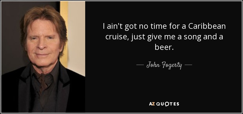 I ain't got no time for a Caribbean cruise, just give me a song and a beer. - John Fogerty